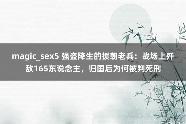 magic_sex5 强盗降生的援朝老兵:战场上歼敌165东说念主,归国后为何被判死刑