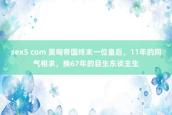 sex5 com 奥匈帝国终末一位皇后,11年的同气相求,换67年的目生东谈主生
