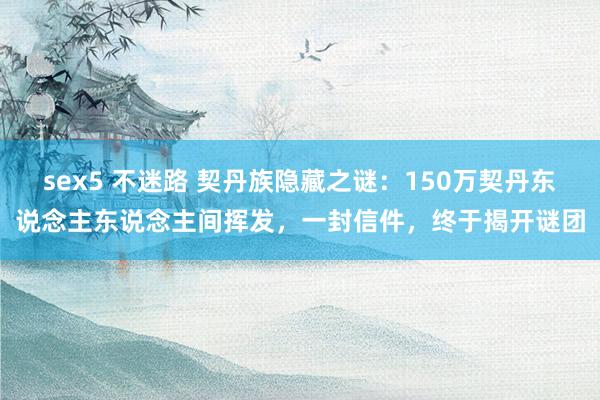 sex5 不迷路 契丹族隐藏之谜:150万契丹东说念主东说念主间挥发,一封信件,终于揭开谜团