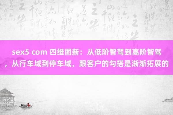 sex5 com 四维图新:从低阶智驾到高阶智驾,从行车域到停车域,跟客户的勾搭是渐渐拓展的