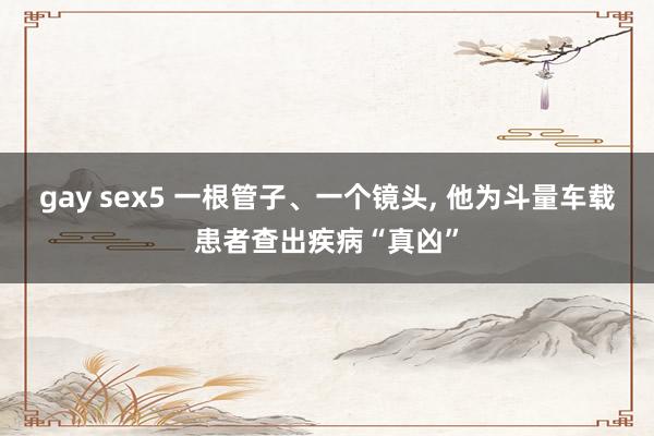 gay sex5 一根管子、一个镜头, 他为斗量车载患者查出疾病“真凶”