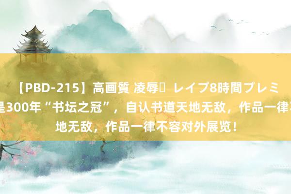 【PBD-215】高画質 凌辱・レイプ8時間プレミアムBEST 他是300年“书坛之冠”,自认书道天地无敌,作品一律不容对外展览!