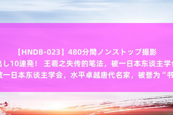 【HNDB-023】480分間ノンストップ撮影 ノーカット編集で本物中出し10連発! 王羲之失传的笔法,被一日本东谈主学会,水平卓越唐代名家,被誉为“书圣大弟子”