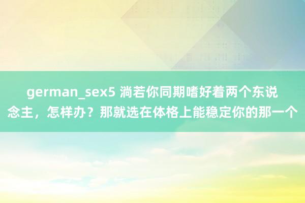 german_sex5 淌若你同期嗜好着两个东说念主,怎样办?那就选在体格上能稳定你的那一个