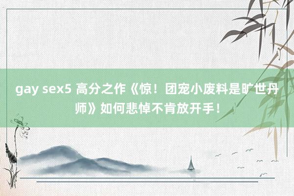 gay sex5 高分之作《惊！团宠小废料是旷世丹师》如何悲悼不肯放开手！