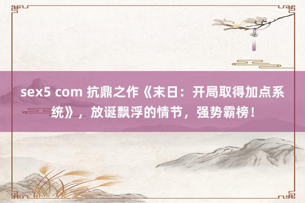 sex5 com 抗鼎之作《末日:开局取得加点系统》,放诞飘浮的情节,强势霸榜!