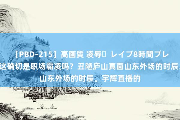 【PBD-215】高画質 凌辱・レイプ8時間プレミアムBEST 这确切是职场霸凌吗?丑陋庐山真面山东外场的时辰。宇辉直播的