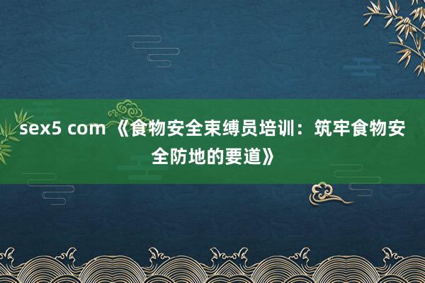 sex5 com 《食物安全束缚员培训:筑牢食物安全防地的要道》