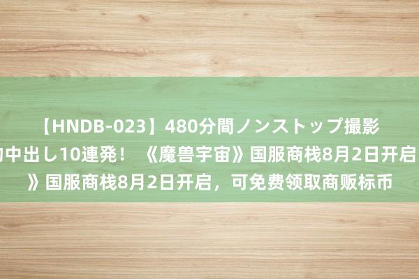 【HNDB-023】480分間ノンストップ撮影 ノーカット編集で本物中出し10連発! 《魔兽宇宙》国服商栈8月2日开启,可免费领取商贩标币
