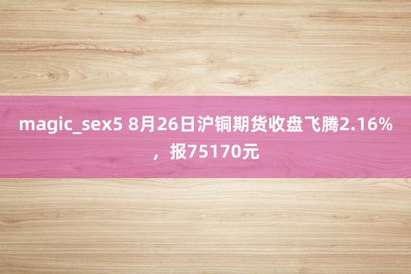 magic_sex5 8月26日沪铜期货收盘飞腾2.16%,报75170元