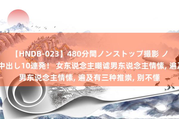 【HNDB-023】480分間ノンストップ撮影 ノーカット編集で本物中出し10連発! 女东说念主嘲谑男东说念主情愫, 遍及有三种推崇, 别不懂