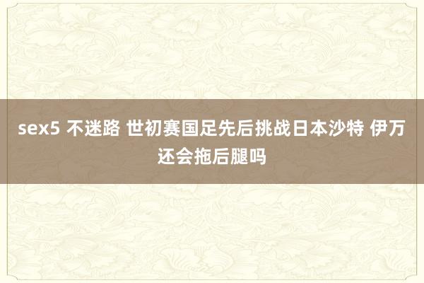 sex5 不迷路 世初赛国足先后挑战日本沙特 伊万还会拖后腿吗