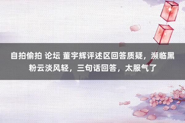自拍偷拍 论坛 董宇辉评述区回答质疑,濒临黑粉云淡风轻,三句话回答,太服气了