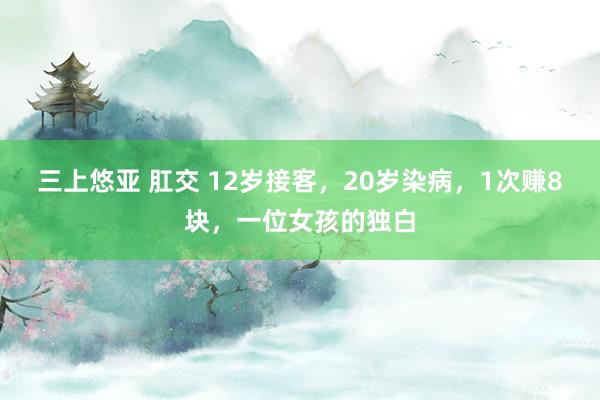 三上悠亚 肛交 12岁接客,20岁染病,1次赚8块,一位女孩的独白