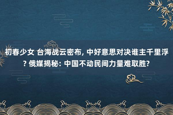 初春少女 台海战云密布, 中好意思对决谁主千里浮? 俄媒揭秘: 中国不动民间力量难取胜?