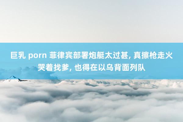 巨乳 porn 菲律宾部署炮艇太过甚, 真擦枪走火哭着找爹, 也得在以乌背面列队