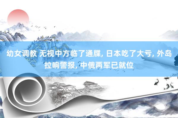 幼女调教 无视中方临了通牒, 日本吃了大亏, 外岛拉响警报, 中俄两军已就位