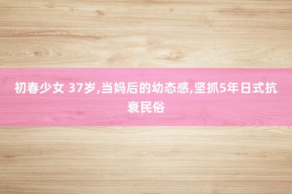 初春少女 37岁,当妈后的幼态感,坚抓5年日式抗衰民俗