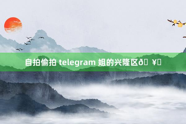 自拍偷拍 telegram 姐的兴隆区🥀