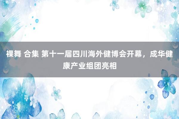 裸舞 合集 第十一届四川海外健博会开幕,成华健康产业组团亮相