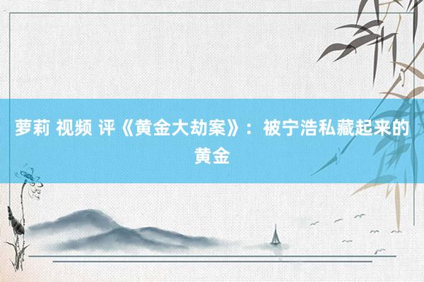 萝莉 视频 评《黄金大劫案》:被宁浩私藏起来的黄金