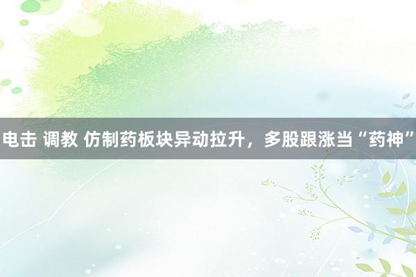电击 调教 仿制药板块异动拉升,多股跟涨当“药神”