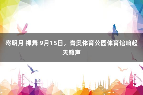 寄明月 裸舞 9月15日,青奥体育公园体育馆响起天籁声