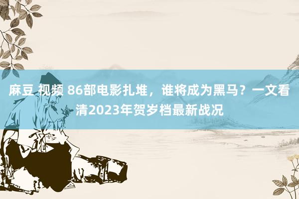 麻豆 视频 86部电影扎堆,谁将成为黑马?一文看清2023年贺岁档最新战况