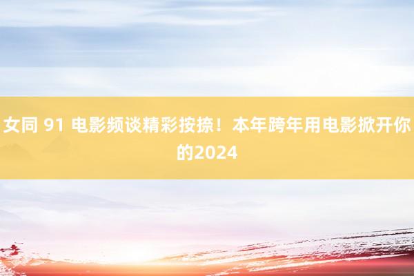 女同 91 电影频谈精彩按捺!本年跨年用电影掀开你的2024