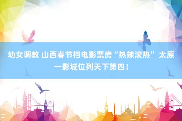 幼女调教 山西春节档电影票房“热辣滚热” 太原一影城位列天下第四!