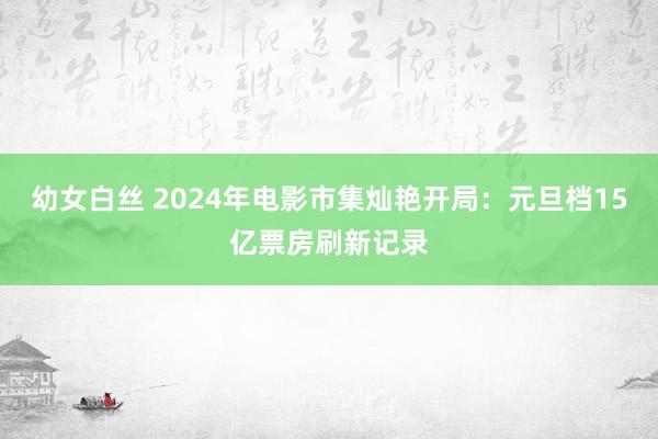 幼女白丝 2024年电影市集灿艳开局:元旦档15亿票房刷新记录