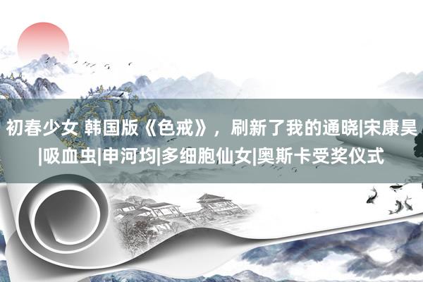 初春少女 韩国版《色戒》,刷新了我的通晓|宋康昊|吸血虫|申河均|多细胞仙女|奥斯卡受奖仪式