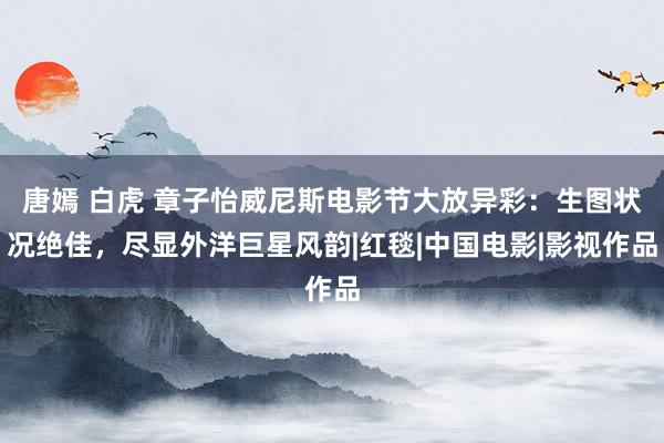唐嫣 白虎 章子怡威尼斯电影节大放异彩:生图状况绝佳,尽显外洋巨星风韵|红毯|中国电影|影视作品