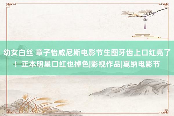 幼女白丝 章子怡威尼斯电影节生图牙齿上口红亮了!正本明星口红也掉色|影视作品|戛纳电影节