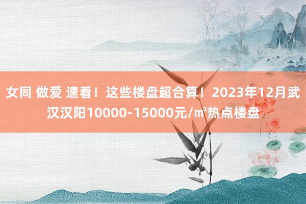 女同 做爱 速看!这些楼盘超合算!2023年12月武汉汉阳10000-15000元/㎡热点楼盘