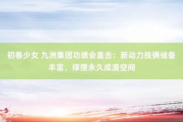 初春少女 九洲集团功绩会直击:新动力技俩储备丰富,撑捏永久成漫空间