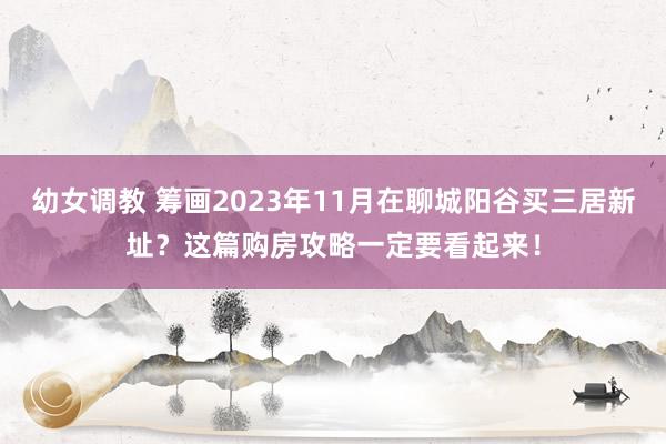 幼女调教 筹画2023年11月在聊城阳谷买三居新址?这篇购房攻略一定要看起来!