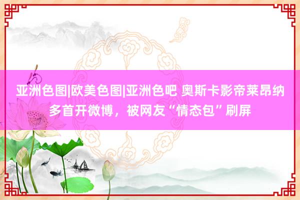 亚洲色图|欧美色图|亚洲色吧 奥斯卡影帝莱昂纳多首开微博,被网友“情态包”刷屏