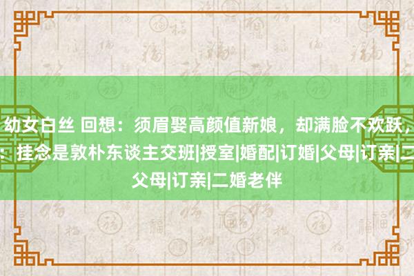 幼女白丝 回想:须眉娶高颜值新娘,却满脸不欢跃,亲一又:挂念是敦朴东谈主交班|授室|婚配|订婚|父母|订亲|二婚老伴
