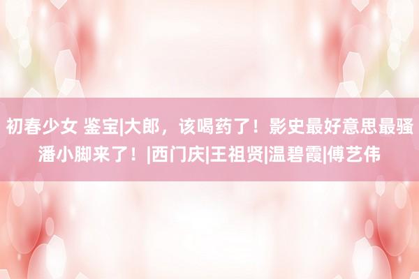 初春少女 鉴宝|大郎,该喝药了!影史最好意思最骚潘小脚来了!|西门庆|王祖贤|温碧霞|傅艺伟
