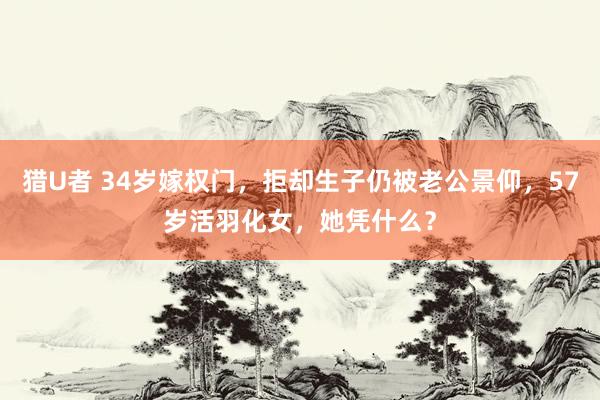 猎U者 34岁嫁权门,拒却生子仍被老公景仰,57岁活羽化女,她凭什么?