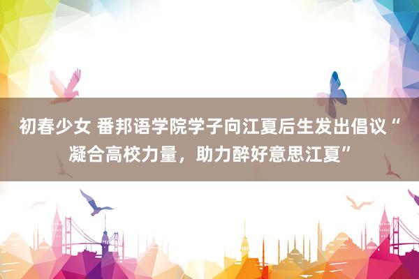 初春少女 番邦语学院学子向江夏后生发出倡议“凝合高校力量，助力醉好意思江夏”