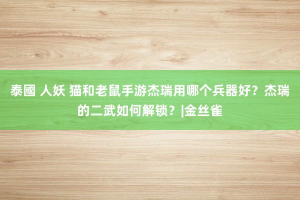 泰國 人妖 猫和老鼠手游杰瑞用哪个兵器好？杰瑞的二武如何解锁？|金丝雀