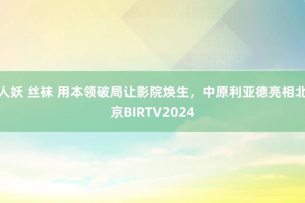 人妖 丝袜 用本领破局让影院焕生,中原利亚德亮相北京BIRTV2024
