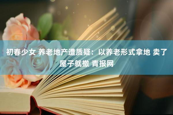 初春少女 养老地产遭质疑:以养老形式拿地 卖了屋子就撤 青报网