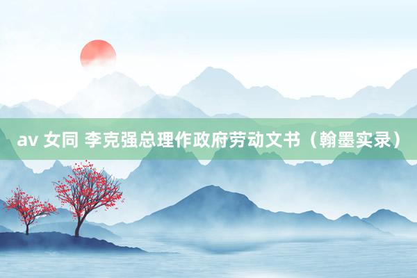av 女同 李克强总理作政府劳动文书(翰墨实录)