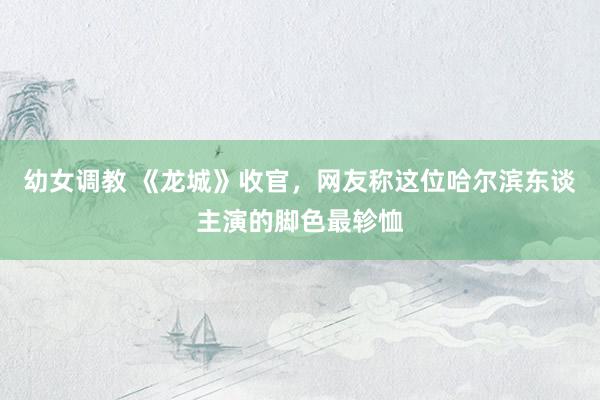 幼女调教 《龙城》收官,网友称这位哈尔滨东谈主演的脚色最轸恤