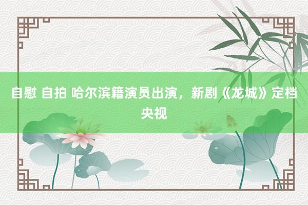 自慰 自拍 哈尔滨籍演员出演,新剧《龙城》定档央视