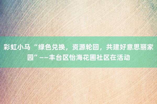 彩虹小马 “绿色兑换,资源轮回,共建好意思丽家园”——丰台区怡海花圃社区在活动