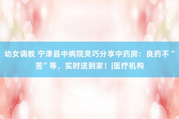 幼女调教 宁津县中病院灵巧分享中药房:良药不“苦”等,实时送到家!|医疗机构